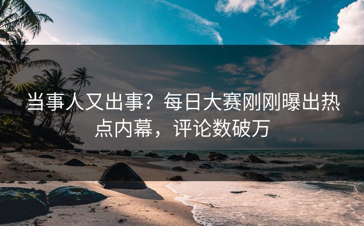 当事人又出事？每日大赛刚刚曝出热点内幕，评论数破万