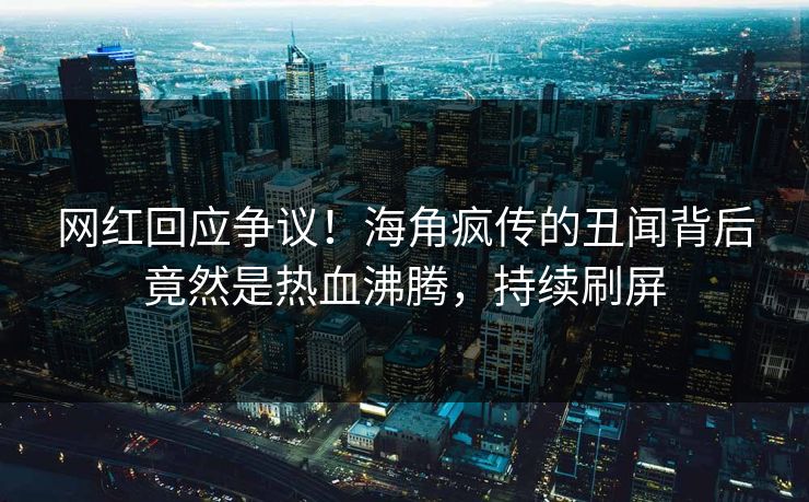 网红回应争议！海角疯传的丑闻背后竟然是热血沸腾，持续刷屏