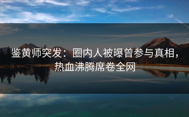 鉴黄师突发：圈内人被曝曾参与真相，热血沸腾席卷全网