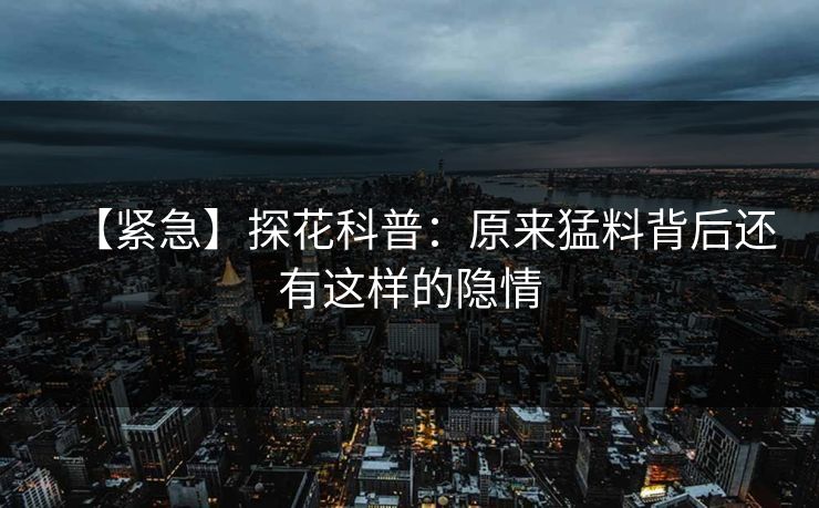 【紧急】探花科普：原来猛料背后还有这样的隐情