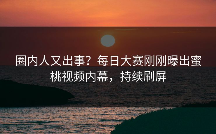 圈内人又出事？每日大赛刚刚曝出蜜桃视频内幕，持续刷屏