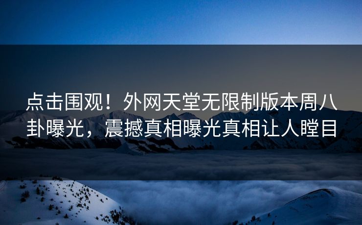 点击围观！外网天堂无限制版本周八卦曝光，震撼真相曝光真相让人瞠目
