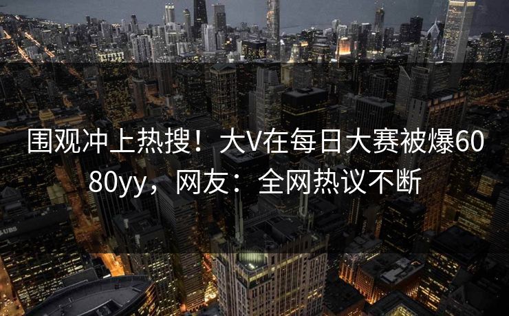 围观冲上热搜！大V在每日大赛被爆6080yy，网友：全网热议不断