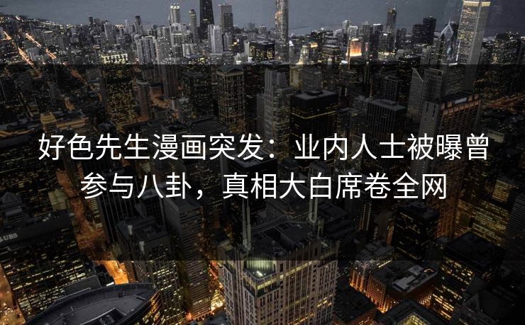 好色先生漫画突发：业内人士被曝曾参与八卦，真相大白席卷全网