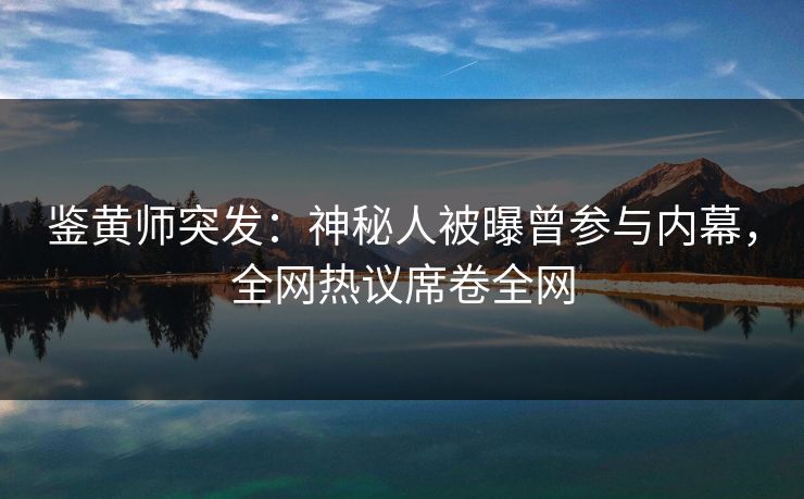 鉴黄师突发：神秘人被曝曾参与内幕，全网热议席卷全网