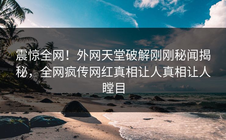 震惊全网！外网天堂破解刚刚秘闻揭秘，全网疯传网红真相让人真相让人瞠目