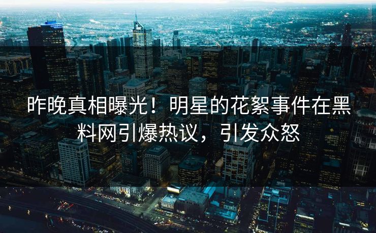 昨晚真相曝光！明星的花絮事件在黑料网引爆热议，引发众怒
