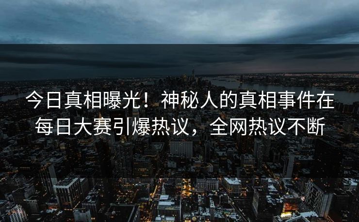 今日真相曝光！神秘人的真相事件在每日大赛引爆热议，全网热议不断