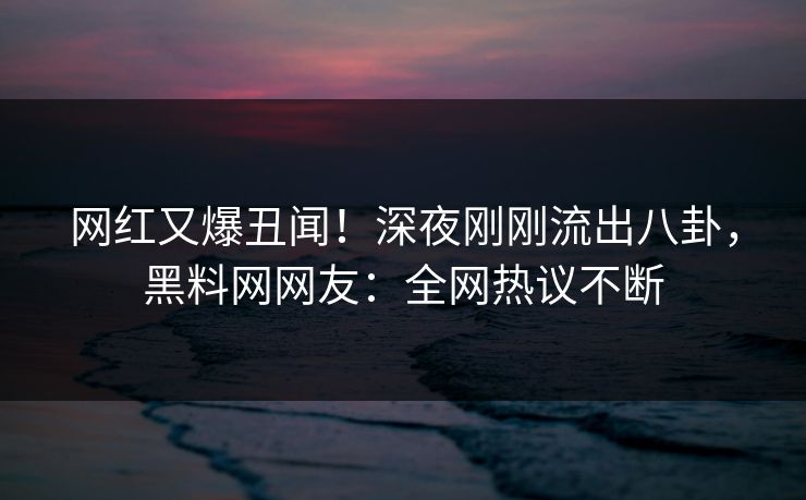 网红又爆丑闻！深夜刚刚流出八卦，黑料网网友：全网热议不断