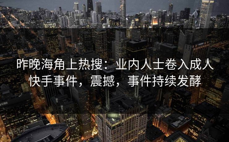 昨晚海角上热搜：业内人士卷入成人快手事件，震撼，事件持续发酵