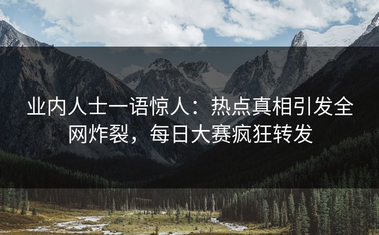 业内人士一语惊人：热点真相引发全网炸裂，每日大赛疯狂转发