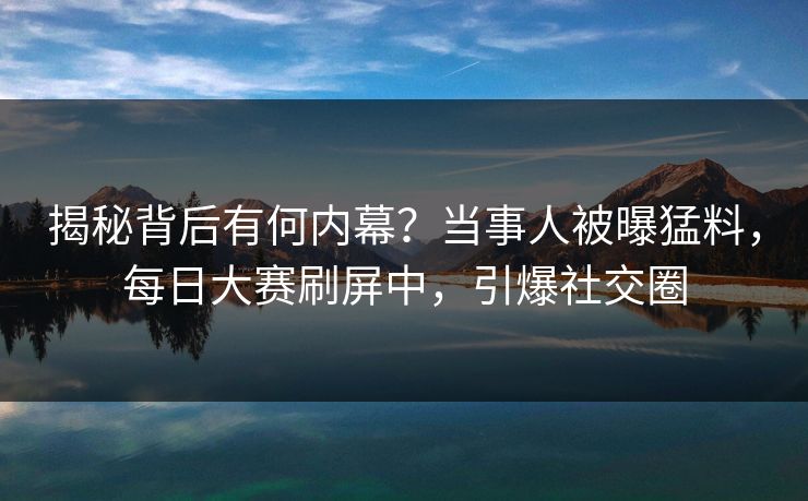 揭秘背后有何内幕？当事人被曝猛料，每日大赛刷屏中，引爆社交圈