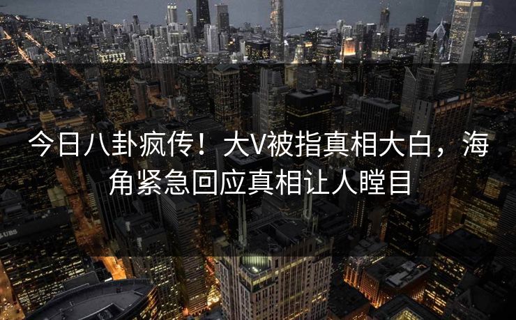 今日八卦疯传！大V被指真相大白，海角紧急回应真相让人瞠目
