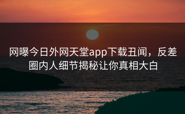 网曝今日外网天堂app下载丑闻，反差圈内人细节揭秘让你真相大白