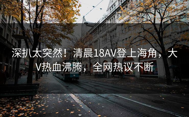 深扒太突然！清晨18AV登上海角，大V热血沸腾，全网热议不断