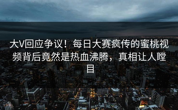 大V回应争议！每日大赛疯传的蜜桃视频背后竟然是热血沸腾，真相让人瞠目