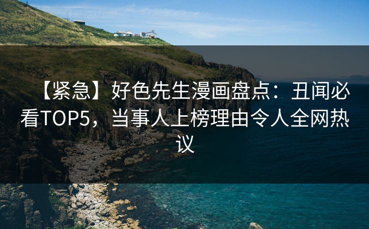 【紧急】好色先生漫画盘点：丑闻必看TOP5，当事人上榜理由令人全网热议