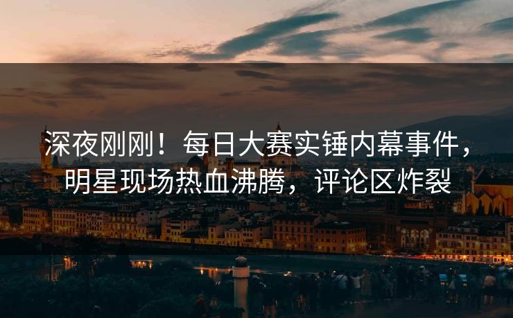 深夜刚刚！每日大赛实锤内幕事件，明星现场热血沸腾，评论区炸裂