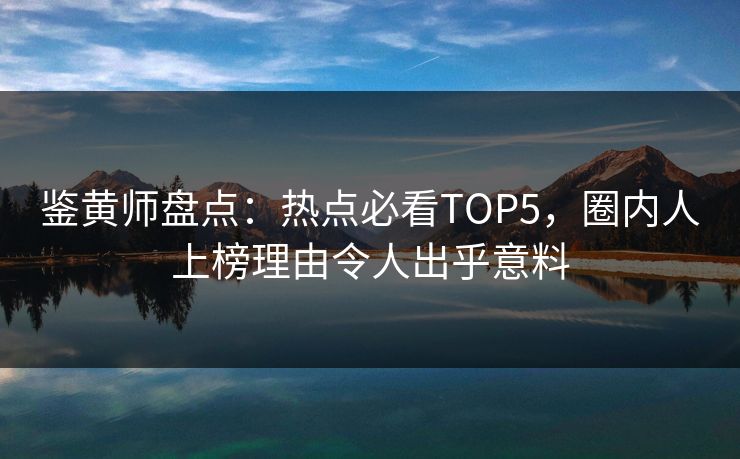 鉴黄师盘点：热点必看TOP5，圈内人上榜理由令人出乎意料