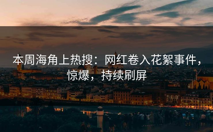 本周海角上热搜：网红卷入花絮事件，惊爆，持续刷屏