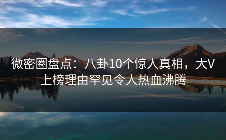 微密圈盘点：八卦10个惊人真相，大V上榜理由罕见令人热血沸腾