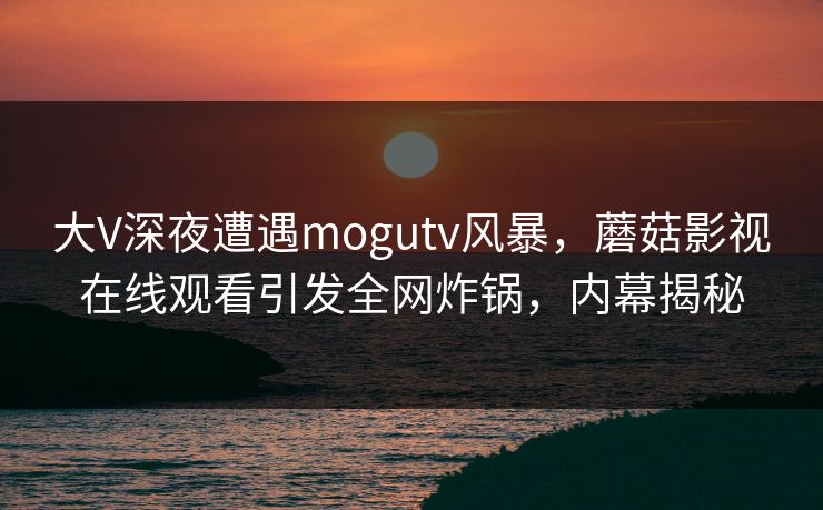 大V深夜遭遇mogutv风暴，蘑菇影视在线观看引发全网炸锅，内幕揭秘