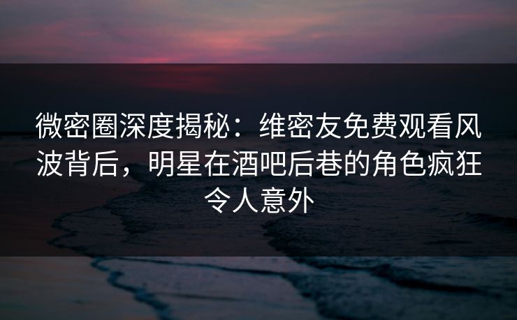 微密圈深度揭秘：维密友免费观看风波背后，明星在酒吧后巷的角色疯狂令人意外