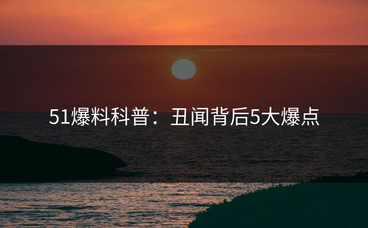 51爆料科普：丑闻背后5大爆点