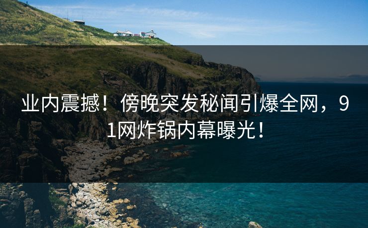 业内震撼！傍晚突发秘闻引爆全网，91网炸锅内幕曝光！