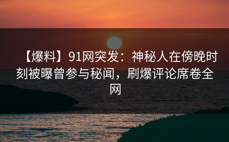 【爆料】91网突发：神秘人在傍晚时刻被曝曾参与秘闻，刷爆评论席卷全网