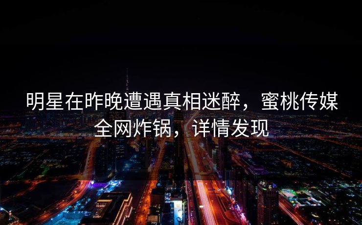 明星在昨晚遭遇真相迷醉，蜜桃传媒全网炸锅，详情发现