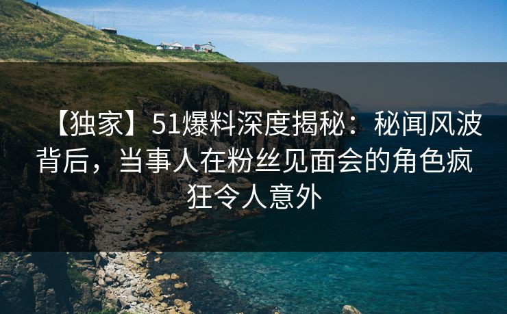 【独家】51爆料深度揭秘：秘闻风波背后，当事人在粉丝见面会的角色疯狂令人意外