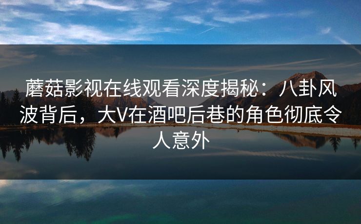 蘑菇影视在线观看深度揭秘：八卦风波背后，大V在酒吧后巷的角色彻底令人意外