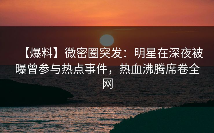 【爆料】微密圈突发：明星在深夜被曝曾参与热点事件，热血沸腾席卷全网