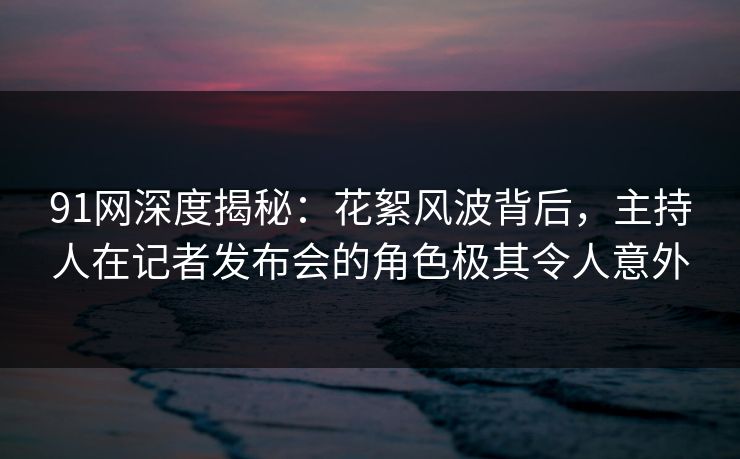 91网深度揭秘：花絮风波背后，主持人在记者发布会的角色极其令人意外