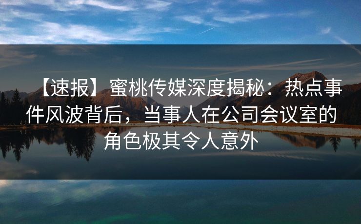 【速报】蜜桃传媒深度揭秘：热点事件风波背后，当事人在公司会议室的角色极其令人意外