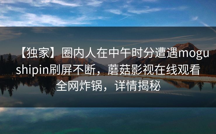 【独家】圈内人在中午时分遭遇mogushipin刷屏不断,蘑菇影视在线观看全网炸锅,详情揭秘 【独家】圈内人在中午时分遭遇mogushipin刷屏不断,蘑菇影视在线观看全网炸锅,详情揭秘