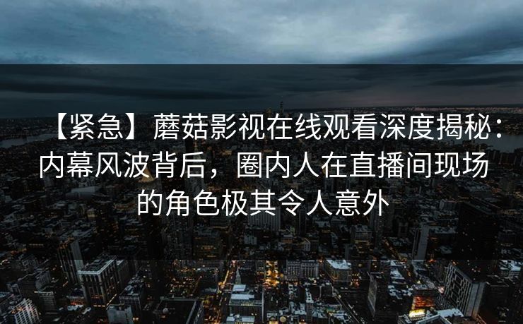 【紧急】蘑菇影视在线观看深度揭秘：内幕风波背后，圈内人在直播间现场的角色极其令人意外