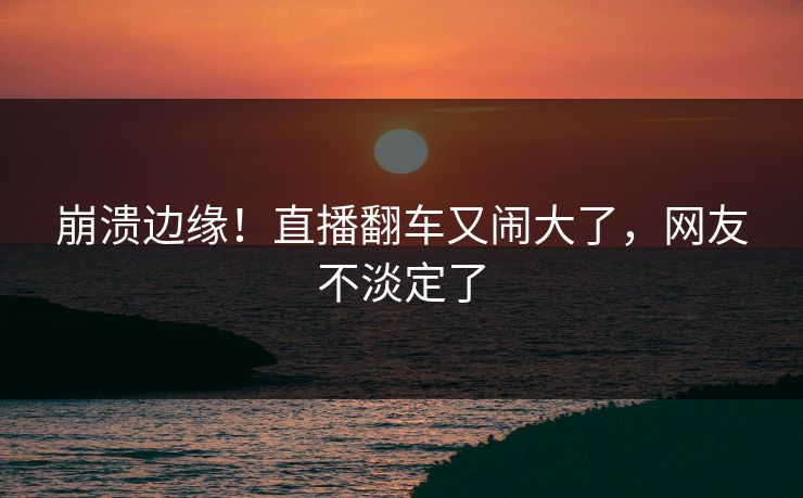 崩溃边缘！直播翻车又闹大了，网友不淡定了