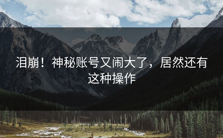 泪崩！神秘账号又闹大了，居然还有这种操作