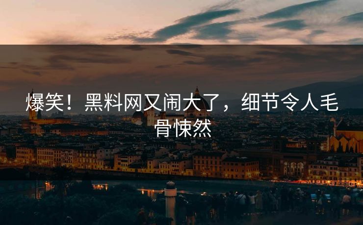 爆笑！黑料网又闹大了，细节令人毛骨悚然