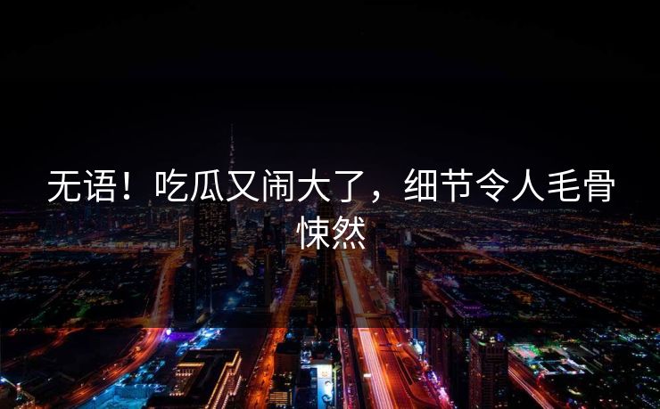 无语！吃瓜又闹大了，细节令人毛骨悚然