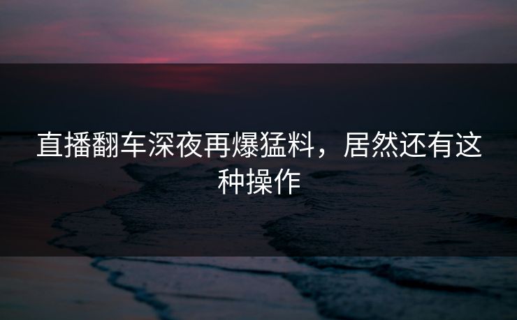直播翻车深夜再爆猛料，居然还有这种操作