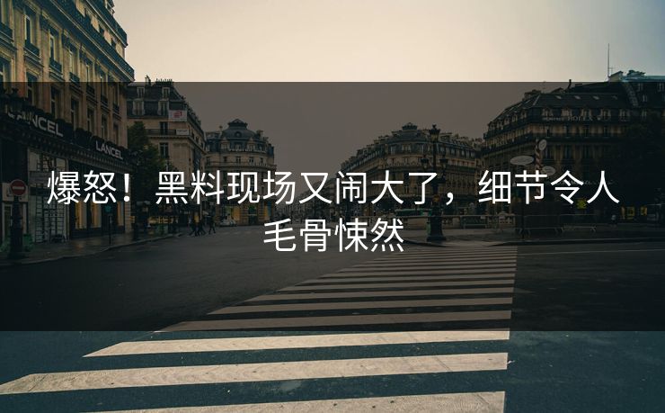 爆怒！黑料现场又闹大了，细节令人毛骨悚然