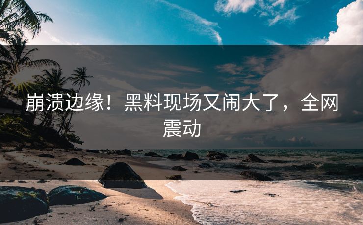 崩溃边缘！黑料现场又闹大了，全网震动