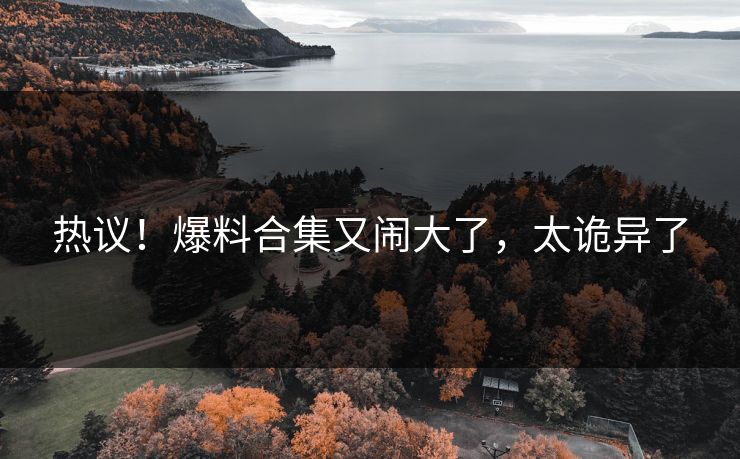 热议！爆料合集又闹大了，太诡异了