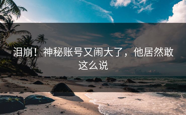 泪崩！神秘账号又闹大了，他居然敢这么说