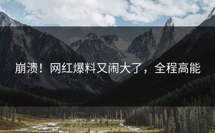 崩溃！网红爆料又闹大了，全程高能