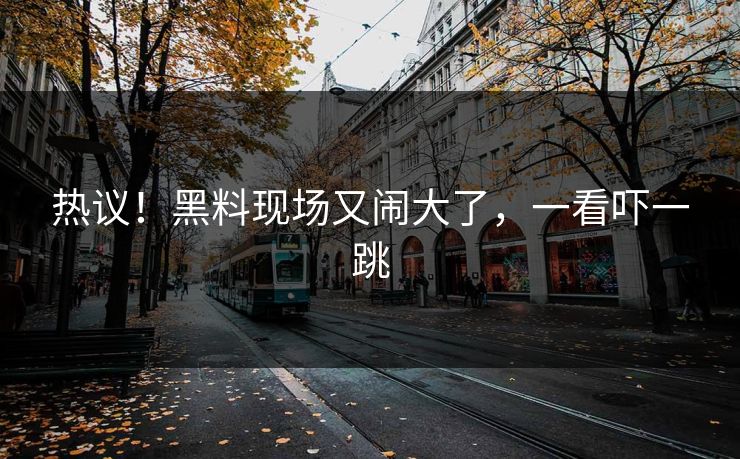 热议！黑料现场又闹大了，一看吓一跳