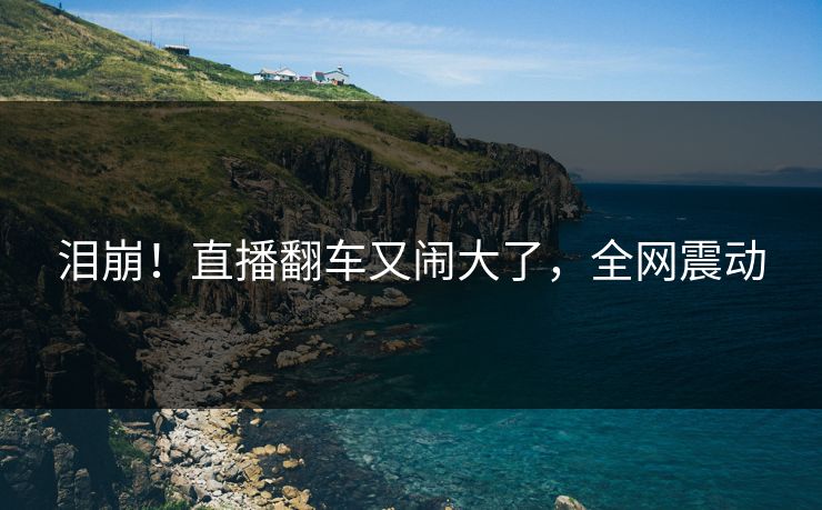 泪崩！直播翻车又闹大了，全网震动